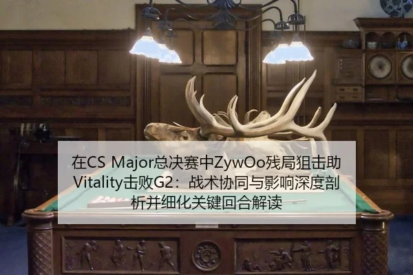 在CS Major总决赛中ZywOo残局狙击助Vitality击败G2：战术协同与影响深度剖析并细化关键回合解读